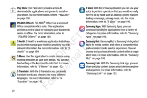 Page 3629
Play Store: The Play Store provides access to 
downloadable applications and games to install on 
your phone.  For more information, refer to  “Play Store”  
on page 188.
POLARIS Office 5: POLARIS® Office 5 is a Microsoft 
Office compatible office suite. This application 
provides a central place for managing your documents 
online or offline. For more information, refer to 
“POLARIS Office 5”   on page 189.
S Health: S Health is a wellness application that allows 
you to better manage your health by...