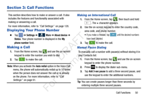 Page 57Call Functions       50
Section 3: Call Functions
This section describes how to make or answer a call. It also 
includes the features and functionality associated with 
making or answering a call.
For more information, refer to “Call Settings”  on page 128.
Displaying Your Phone Number
  Ta p   ➔ Settings ➔  More ➔ About device ➔ 
Status. Your phone number is displayed in the My 
phone number
 field.
Making a Call
1. From the Home screen, tap  and use the on-screen 
keypad to enter the number you wish...