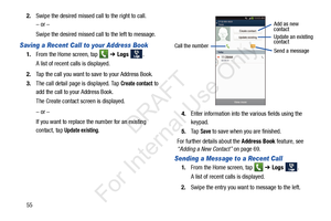 Page 62552.
Swipe the desired missed call to the right to call. 
– or –
Swipe the desired missed call to the left to message.
Saving a Recent Call to your Address Book 
1.From the Home screen, tap    ➔ Logs  . 
A list of recent calls is displayed. 
2. Tap the call you want to save to your Address Book. 
3. The call detail page is displayed. Tap 
Create contact to 
add the call to your Address Book.
The Create contact screen is displayed.
– or –
If you want to replace the number for an existing 
contact, tap...