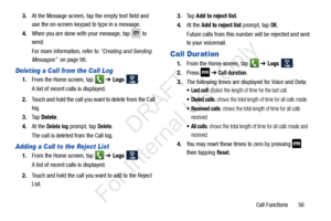 Page 63Call Functions       56
3.
At the Message screen, tap the empty text field and 
use the on-screen keypad to type in a message.
4. When you are done with your message, tap 
 to 
send. 
For more information, refer to  “Creating and Sending 
Messages”   on page 98.
Deleting a Call from the Call Log
1.From the Home screen, tap    ➔ Logs  . 
A list of recent calls is displayed. 
2. Touch and hold the call you want to delete from the Call 
log.
3. Ta p  Delete .
4. At the 
Delete log prompt, tap Delete.
The...