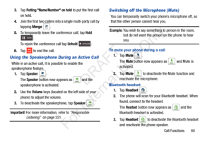 Page 67Call Functions       60
3.
Ta p  
Putting Name/Number on hold to put the first call 
on hold.
4. Join the first two callers into a single multi-party call by 
tapping  Merge  .
5. To temporarily leave the conference call, tap 
Hold 
. 
To rejoin the conference call tap 
Unhold .
6. Tap   to end the call.
Using the Speakerphone During an Active Call
While in an active call, it is possible to enable the 
speakerphone feature.
1. Ta p  
Speaker .
The Speaker button now appears as   and the 
speakerphone is...