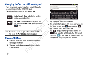 Page 7063
Changing the Text Input Mode - Keypad
There are two main keypad layout keys that will change the 
on-screen keys within the QWERTY keypad.
The available Text Input modes are: 
Sym and Abc.
Note: When in Abc mode, the Sym button will appear. When in 
Sym mode, the Abc/ABC/abc button will appear.
Using ABC Mode
1.If desired, rotate your phone counterclockwise to a 
Landscape orientation.
2. When you tap the 
Enter message field, the following 
screen displays:
 
3. Tap the desired alphabetic...