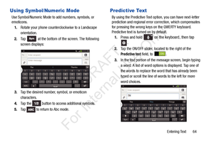 Page 71Entering Text       64
Using Symbol/Numeric Mode
Use Symbol/Numeric Mode to add numbers, symbols, or 
emoticons.1. Rotate your phone counterclockwise to a Landscape 
orientation.
2. Ta p  
 at the bottom of the screen. The following 
screen displays:
3. Tap the desired number, symbol, or emoticon 
characters. 
4. Ta p  t h e  
 button to access additional symbols. 
5. Tap   to return to Abc mode.
Predictive Text
By using the Predictive Text op tion, you can have next-letter 
prediction and regional error...