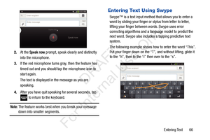 Page 73Entering Text       66
2.
At the 
Speak now prompt, speak clearly and distinctly 
into the microphone.
3. If the red microphone turns gray, then the feature has 
timed out and you should ta p the microphone icon to 
start again.
The text is displayed in the message as you are 
speaking.
4. After you have quit speaking  for several seconds, tap 
 to return to the keyboard.
Note: The feature works best when you break your message 
down into smaller segments.
Entering Text Using Swype
Swype™ is a text input...