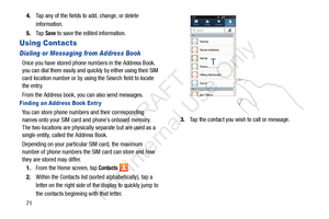 Page 78714.
Tap any of the fields to add, change, or delete 
information.
5. Ta p  
Save to save the edited information.
Using Contacts
Dialing or Messaging from Address Book
Once you have stored phone  numbers in the Address Book, 
you can dial them easily and quic kly by either using their SIM 
card location number or by using the Search field to locate 
the entry. 
From the Address book, you can also send messages.
Finding an Address Book Entr y
You can store phone numbers and their corresponding 
names onto...