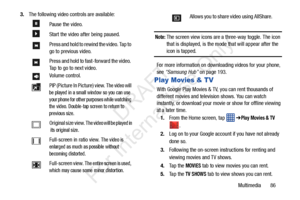 Page 93Multimedia       86
3.
The following video controls are available:
Note: The screen view icons are a three-way toggle. The icon 
that is displayed, is the mode that will appear after the 
icon is tapped. 
For more information on downloading videos for your phone, 
see  “Samsung Hub”  on page 193.
Play Movies & TV
With Google Play Movies & TV , you can rent thousands of 
different movies and television shows. You can watch 
instantly, or download your mo vie or show for offline viewing 
at a later time....