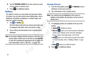 Page 94876.
Ta p  t h e  
PERSONAL VIDEOS tab to view movies you have 
on your phone or memory card.
7. Press   for additional options.
Galler y
The Gallery is where you view photos and play back videos. 
For photos, you can also perform basic editing tasks, view a 
slideshow, set photos as wallpaper or contact image, and 
share as a picture message.
1. Ta p    ➔ 
Gallery .
All of the Albums that hold your pictures and videos will 
be displayed with folder name and number of files.
2. Tap an Album and...
