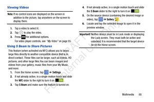 Page 95Multimedia       88
Viewing Videos
Note: If no control icons are displayed on the screen in 
addition to the picture, tap anywhere on the screen to 
display them.
1. Tap a video to select it. 
2. Tap   to play the video.
3. Press   for additional options.
For video player controls, see  “My Video” on page 85.
Using S Beam to Share Pictures
This feature (when activated via NFC) allows you to beam 
large files directly to another compatible device that is in 
direct contact. These files can be larger, such...