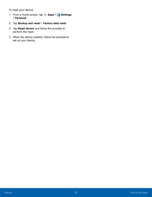 Page 101     
   
 
To reset your device: 
1.  From a Home screen, tap  Apps > Settings 
> Per sonal

. 
2.  Tap Back

up and reset > Factory data reset. 
3.	  Tap Reset device and follow the prompts to 
perform the reset. 
4.	  When the device restarts, follow the prompts to 
set up your device. 
Settings	  95 
Backup and Reset   