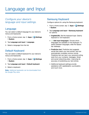 Page 102     
   
   
   
     
 
   
 
 
 
 
   
 
Language and Input
 
Con�gure your device’s 
language and input settings. 
Language 
You can select a default language for your device’s 
menus and keyboards. 
1.  From a Home screen, tap  Apps > Settings 
> System. 
2.  Tap Language and input 

> Language. 
3.  Select a language from the list. 
Default Keyboard 
You can select a default keyboard for your device’s 
menus and keyboards. 
1. From a Home screen, tap  Apps > Settings 
> System. 
2.  Tap...