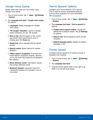 Page 103     
 
 
 
 
 
 
 
 
 
      
 
 
 
 
 
      
   
Google Voice Typing	  Text-to-Speech Options 
Speak rather than type your text entries using 
Google voice typing.  Con�gure your Text-to-Speech (TTS) options. 
TTS is used for v
arious accessibility features, 
such as Voice Assistant. For more information, 
see 
1. 
From a Home screen, t
ap Apps >  Settings 
> Syst em

. 
2.	  Tap Langua

ge and input > Google voice typing 
for options: 
• Languages: Select languages for Google 
voice typing....