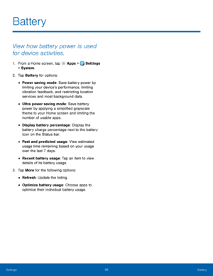 Page 104     
 
 
 
 
 
 
 
 
 
Battery
 
View how battery power is used 
for device activities. 
1.  From a Home screen, tap  Apps > Settings 
> Syst
em. 
2.  Tap Bat

tery for options: 
• Power saving mode: Save battery power by 
limiting your device’s performance, limiting 
vibration feedback, and restricting location 
services and most background data. 
• Ultra power saving mode: Save battery 
power by applying a simpli�ed grayscale 
theme to your Home screen and limiting the 
number of usable apps....