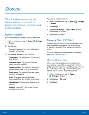 Page 105     
 
 
 
 
 
 
 
 
 
 
      
   
 
   
 
   
Storage 
View the device memory and 
usage. Mount, unmount, or 
format an optional memory card 
(not included) . 
Device Memory 
View and manage the memory used by the device. 
1.  From a Home screen, tap  Apps > Settings 
> Sys t

em. 
2.  Tap St

orage . 
• Device storage used out of the total space 
available is displayed. 
3.  Tap Internal storage for the following: 
• Total space: The total amount of memory on 
your device. 
• Available space: The...