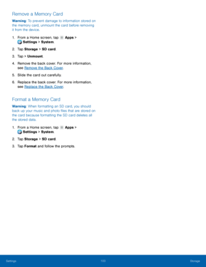 Page 106 
   
 
   
 
 
 
 
   
 
   
Remove a Memory Card 
Warning: To prevent damage to information stored on 
the memory card, unmount the card before removing 
it from the device. 
1.  From a Home screen, tap  Apps > 
Settings  > System
 . 
2. Tap Sto

rage  > SD card. 
3.  Tap > Unmount. 
4.	  Remove the back cover. For more information, 
see Remove the Back Cover . 
5.  Slide the card out carefully. 
6.	  Replace the back cover. For more information, 
see Replace the Back Cover . 
Format a Memory Card...
