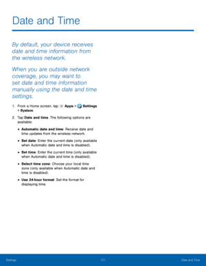 Page 107     
 
 
 
 
 
 
Date and Time
 
By default, your device receives 
date and time information from 
the wireless network. 
When you are outside network 
coverage, you may want to 
set date and time information 
manually using the date and time 
settings. 
1.  From a Home screen, tap  Apps > Settings 
> System
. 
2.	  Tap Dat

e and time. The following options are 
available: 
• Automatic date and time: Receive date and 
time updates from the wireless network. 
• Set date : Enter the current date (only...