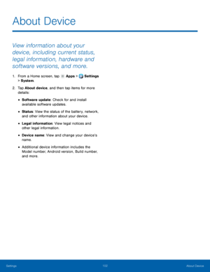 Page 108     
 
 
 
 
 
 
About Device
 
View information about your 
device, including current status, 
legal information, hardware and 
software versions, and more. 
1.  From a Home screen, tap  Apps > Settings 
> Syst
em. 
2.	  Tap About de

vice, and then tap items for more 
details: 
• Software update: Check for and install 

available software updates.
 
• Status: View the status of the battery, network, 
and other information about your device. 
• Legal information: View legal notices and 
other legal...