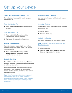 Page 13 
   
 
 
   
   
Set Up Your Device
 
Turn Your Device On or O� 
The instructions below explain how to turn your 
device on or o�. 
Turn the Device On 
►	 Press and hold the Power  key until the device 
turns on. 
Turn the Device O� 
1.	  Press and hold the Power  key until the 
Device options menu is displayed. 
2.	  Tap Power o�, and con�rm if prompted. 
Reset the Device 
If your device stops responding to taps or �nger 
gestures and you are unable...