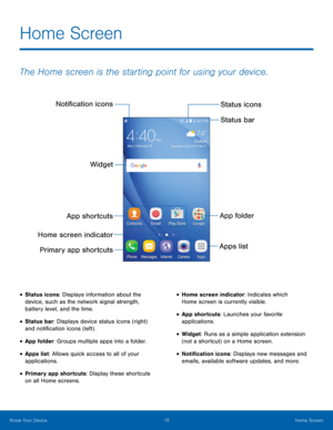 Page 16 
 
 
 
  
 
 
 
Noti�cation icons 
Status icons 
Status bar 
Widget 
App folder 
App shortcuts 
Home screen indicator  Apps list
Primary app shortcuts 
Home Screen
 
The Home screen is the starting point for using your device. 
• Status icons: Displays information about the 
device, such as the network signal strength, 
battery level, and the time. 
• Status bar: Displays device status icons (right) 
and noti�cation icons (left) . 
• App folder: Groups multiple apps into a folder. 
•...