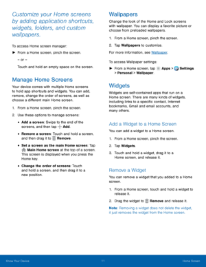 Page 17 
   
 
 
 
 
 
 
 
  
    
 
    
     
Customize your Home screens 
by adding application shortcuts, 
widgets, folders, and custom 
wallpapers. 
To access Home screen manager: 
► From a Home screen, pinch the screen. 
– or – 
Touch and hold an empty space on the screen. 
Manage Home Screens 
Your device comes with multiple Home screens 
to hold app shortcuts and widgets. You can add, 
remove, change the order of screens, as well as 
choose a di�erent main Home screen. 
1. From a Home screen,...