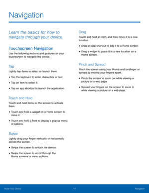 Page 20 
 
 
 
 
 
  
 
 
 
Navigation
 
Learn the basics for how to 
navigate through your device. 
Touchscreen Navigation 
Use the following motions and gestures on your 
touchscreen to navigate the device. 
Ta p 
Lightly tap items to select or launch them. 
• Tap the keyboard to enter characters or text. 
• Tap an item to select it. 
• Tap an app shortcut to launch the application. 
Touch and Hold 
Touch and hold items on the screen to activate 
them. 
• Touch and hold a widget on a Home screen to 
move it....