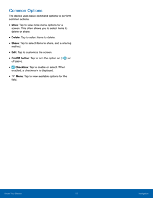 Page 21 
 
 
 
 
 
 
 
Common Options 
The device uses basic command options to perform 
common actions. 
• More: Tap to view more menu options for a 
screen. This often allows you to select items to 
delete or share. 
• Delete: Tap to select items to delete. 
• Share: Tap to select items to share, and a sharing 
method. 
• Edit: Tap to customize the screen. 
• On/O� button: Tap to turn the option on   or 
o� . ( )
)
 ( 
• Checkbox: Tap to enable or select. When 
enabled, a checkmark is...