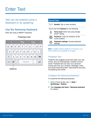 Page 24Predictive text 
Options
 
   
   
 
   
E n t e r  Te x t
 
Text can be entered using a 
keyboard or by speaking. 
Use the Samsung Keyboard 
Enter text using a QWERTY keyboard. 
Special Keys 
Symbol: Tap to insert symbols. 
Touch and hold Options for the following:  Voice input: Enter text using Google 
voice™ typing. 
Emoticon: Insert an emoticon at the 
cursor position. 
Keyboard settings: Access keyboard 
settings. 
Note : Available options depend on the app in use. 
Not all options are available for...