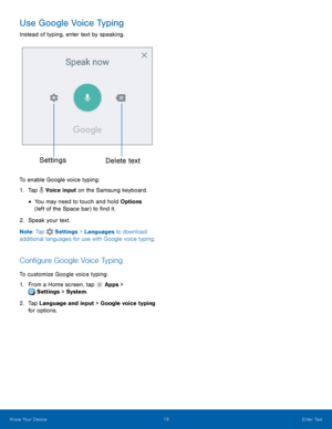 Page 25Settings	 Delete text 
  
  
   
   
 
   
Use Google Voice Typing 
Instead of typing, enter text by speaking. 
To enable Google voice typing: 
1. Tap  Voice input on the S amsun

g keyboard. 
• You may need to touch and hold Options 
(left of the Space bar) to �nd it. 
2.  Speak your text. 
Note : Tap 
Settings > Languages to download 
additional languages for use with G oog

le voice typing. 
Con�gure Google Voice Typing 
To customize Google voice typing: 
1. From a Home screen, tap...