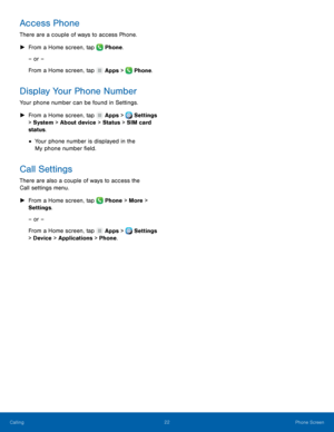 Page 28 
  
 
    
 
  
    
Access Phone 
There are a couple of ways to access Phone. 
►   From a Home screen, tap  Phone. 
– or – 
From a Home screen, tap  Apps > Phone. 
Display Your Phone Number 
Your phone number can be found in Settings. 
►	 From a Home screen, tap  Apps > Settings 
> System > About device > Status > SIM card 
status. 
• Your phone number is displayed in the 
My phone number �eld. 
Call Settings 
There are also a couple of ways to access the 
Call settings menu. 
►	  From a Home...