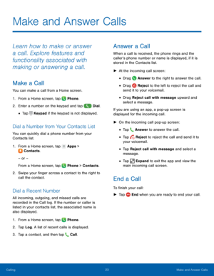 Page 29  
   
  
   
 
 
 
   
      
  
  
 
 
  
  
 
 
 
   
Make and Answer Calls
 
Learn how to make or answer 
a call. Explore features and 
functionality associated with 
making or answering a call. 
Make a Call 
You can make a call from a Home screen. 
1.  From a Home screen, tap  Phone. 
2. Enter a number on the ke

ypad and tap  Dial. 
• Tap Keypad if the keypad is not displayed. 
Dial a Number from Your Contacts List 
You can quickly dial a phone number from your 
Contacts list. 
1. From a Home...