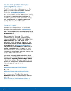 Page 4 
 
 
   
   
   
 
Do you have questions about your 
Samsung Mobile Device? 
For 24 hour information and assistance, we o�er 
a new FAQ/ARS System (Automated Response 
System) at: samsung.com/us/support 
The actual available capacity of the internal memory 
is less than the speci�ed capacity because the 
operating system and default applications occupy 
part of the memory. The available capacity may 
change when you upgrade the device. 
Legal Information 
Important legal information...