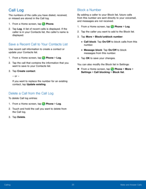 Page 31  
 
 
   
 
 
   
 
   
 
   
 
 
 
   
Call Log 
The numbers of the calls you have dialed, received, 
or missed are stored in the Call log. 
1. From a Home screen, tap  Phone. 
2.	 Tap Log . A list of rec

ent calls is displayed. If the 
caller is in your Contacts list, the caller’s name is 
displayed. 
Save a Recent Call to Your Contacts List 
Use recent call information to create a contact or 
update your Contacts list. 
1.  From a Home screen, tap  Phone > Log. 
2.	 Tap the call tha

t contains the...