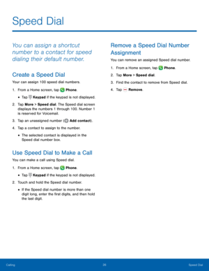 Page 32  
  
 
 
 
   
  
 
 
 
   
   
   
 
 
Speed Dial
 
You can assign a shortcut 
number to a contact for speed 
dialing their default number. 
Create a Speed Dial 
Your can assign 100 speed dial numbers. 
1.  From a Home screen, tap  Phone. 
• Tap Keypad if the keypad is not displayed. 
2.	 Tap More 

> Speed dial. The Speed dial screen 
displays the numbers 1 through 100. Number 1 
is reserved for Voicemail. 
3.   Tap an unassigned number (
Add contact). 
4.  Tap a c ont

act to assign to the number. 
•...