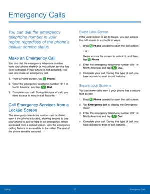 Page 33  
   
 
 
   
 
   
 
   
 
   
 
Emergency Calls
 
You can dial the emergency 
telephone number in your 
region regardless of the phone’s 
cellular service status. 
Make an Emergency Call 
You can dial the emergency telephone number 
from your phone whether or not cellular service has 
been activated. If your phone is not activated, you 
can only make an emergency call. 
1.  From a Home screen, tap  Phone. 
2.	 Enter the emergency telephone number (911 in 
N

orth America) and tap  Dial. 
3.	 Complete...