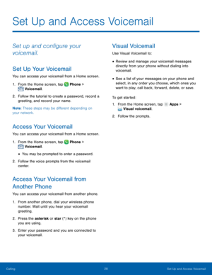 Page 34    
 
 
   
 
 
 
 
 
  
 
 
   
 
 
Set Up and Access Voicemail
 
Set up and con�gure your 
voicemail. 
Set Up Your Voicemail 
You can access your voicemail from a Home screen. 
1.  From the Home screen, tap  Phone > 
Voicemail . 
2.	 Follow the t

utorial to create a password, record a 
greeting, and record your name. 
Note : These steps may be di�erent depending on 
your network. 
Access Your Voicemail 
You can access your voicemail from a Home screen. 
1.  From the Home screen, tap...