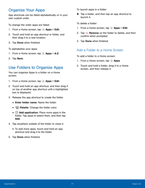 Page 37  
 
 
   
 
   
 
 
 
 
 
  
 
 
   
   
   
 
   
 
Organize Your Apps 
App shortcuts can be listed alphabetically or in your 
own custom order. 
To change the order apps are listed: 
1.  From a Home screen, tap  Apps > Edit. 
2.	 Touch and hold an app shortcut or f

older, and 
then drag it to a new location. 
3.  Tap Done when �nished. 
To alphabetize your apps: 
1.  From a Home screen, tap 
Apps > A-Z. 
2. Tap Save . 
Use Folders to Organize Apps 
You can organize Apps in a folder on a Home...