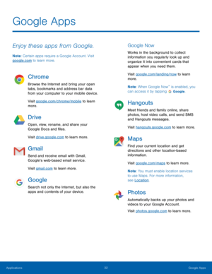 Page 38 
Google Apps
 
Enjoy these apps from Google. 
Note: Certain apps require a Google Account. Visit 
google.com to learn more. 
Chrome 
Browse the Internet and bring your open 
tabs, bookmarks and address bar data 
from your computer to your mobile device. 
Visit google.com/chrome/mobile to learn 
more. 
Drive 
Open, view, rename, and share your 
Google Docs and �les. 
Visit drive.google.com to learn more. 
Gmail 
Send and receive email with Gmail, 
Google’s web-based email service. 
Visit...