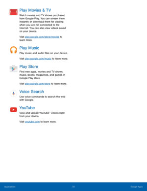 Page 39 
Play Movies & TV 
Watch movies and TV shows purchased 
from Google Play. You can stream them 
instantly or download them for viewing 
when you are not connected to the 
Internet. You can also view videos saved 
on your device. 
Visit play.google.com/store/movies to 
learn more. 
Play Music 
Play music and audio �les on your device. 
Visit play.google.com/music to learn more. 
Play Store 
Find new apps, movies and TV shows, 
music, books, magazines, and games in 
Google Play store. 
Visit...
