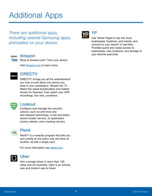 Page 42Additional Apps
 
There are additional apps, 
including several Samsung apps, 
preloaded on your device. 
Amazon 
Shop at Amazon.com™ from your device. 
Visit Amazon.com to learn more. 
DIRECTV 
DIRECTV® brings you all the entertainment 
you love on just about any device you 
have in your possession. Stream live TV. 
Watch the latest blockbusters and hottest 
shows On Demand. Even watch your DVR 
recordings. Any time, anywhere. 
Lookout 
Con�gure and manage key security 
options, such as...