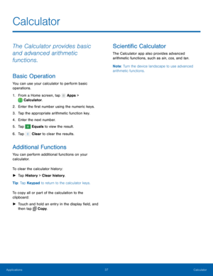 Page 43  
 
   
     
   
 
   
Calculator
 
The Calculator provides basic 
and advanced arithmetic 
functions. 
Basic Operation 
You can use your calculator to perform basic 
operations. 
1. From a Home screen, tap  Apps > 
Calculat or

. 
2.  Enter the �rst number using t

he numeric keys. 
3.  Tap the appropriate arithmetic function key. 
4.  Enter the next number. 
5.  Tap 
Equals to view the result. 
6. Tap  Clear t

o clear the results. 
Additional Functions 
You can perform additional functions...