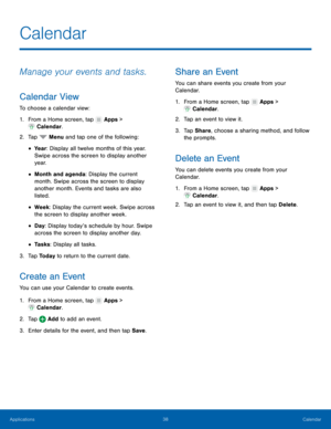 Page 44  
 
 
 
 
 
 
 
 
 
   
 
   
   
 
 
 
 
   
 
 
Calendar
 
Manage your events and tasks. 
Calendar View 
To choose a calendar view: 
1.  From a Home screen, tap  Apps > 
Calend ar

. 
2.  Tap  Menu and t

ap one of the following: 
• Yea r : Display all twelve months of this year. 
Swipe across the screen to display another 
yea r. 
• Month and agenda: Display the current 
month. Swipe across the screen to display 
another month. Events and tasks are also 
listed. 
• Week : Display the current week....