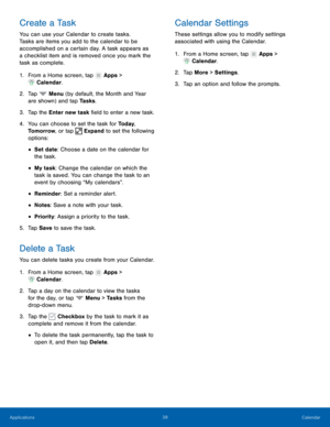 Page 45  
 
 
 
 
 
 
 
 
 
 
 
   
   
 
 
 
   
 
   
 
   
Create a Task 
You can use your Calendar to create tasks. 
Tasks are items you add to the calendar to be 
accomplished on a certain day. A task appears as 
a checklist item and is removed once you mark the 
task as complete. 
1.  From a Home screen, tap  Apps > 
Calendar . 
2. Tap  Menu (b

y default, the Month and Year 
are shown ) and t

ap Tasks . 
3. Tap the 

Enter new task �eld to enter a new task. 
4.	  You can choose to set the task...