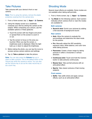 Page 47    
 
 
 
 
     
   
 
 
 
 
 
 
 
 
 
Take Pictures	 
Take pictures with your device’s front or rear 
camera. 
Note : Prior to using the camera, remove the plastic 
protective covering from the camera lens. 
1.  From a Home screen, tap  Apps > Camera. 
2.	 Using the displa

y screen as a view�nder, 
compose your shot by aiming the camera at the 
subject. While composing your picture, use the 
available options or these gestures: 
• Touch the screen with two �ngers and pinch 
or...