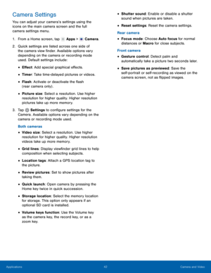 Page 48    
 
 
 
 
 
   
 
 
 
 
 
 
   
 
 
 
 
Camera Settings 
You can adjust your camera’s settings using the 
icons on the main camera screen and the full 
camera settings menu. 
1. 
From a Home screen, tap  Apps > Camera. 
2.	 Quick set

tings are listed across one side of 
the camera view �nder. Available options vary 
depending on the camera or recording mode 
used. Default settings include: 
• E�ect: Add special graphical e�ects. 
• Timer: Take time-delayed pictures or...