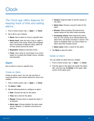 Page 49   
 
 
 
 
 
     
   
 
 
 
   
 
 
 
 
 
 
     
   
Clock
 
The Clock app o�ers features for 
keeping track of time and setting 
alarms. 
1. From a Home screen, tap  Apps > Clock. 
2. Tap a tab to use a fe

ature: 
• Alarm: Set an alarm to ring at a speci�c time. 
• World clock: View the time of day or night in 
other parts of the world. World clock displays 
time in hundreds of di�erent cities, within all 
24 time zones around the world. 
• Stopwatch : Measure intervals of...