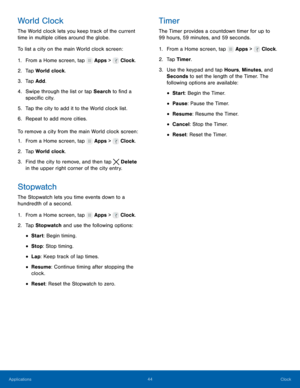 Page 50    
   
 
 
 
     
     
     
 
 
 
 
 
 
     
   
 
 
 
 
 
World Clock 
The World clock lets you keep track of the current 
time in multiple cities around the globe. 
To list a city on the main World clock screen: 
1.  From a Home screen, tap  Apps > Clock. 
2. Tap Wor

ld clock. 
3.  Tap Add. 
4.	  Swipe through the list or tap Search to �nd a 
speci�c city. 
5.  Tap the city to add it to the World clock list. 
6.  Repeat to add more cities. 
To remove a city from the main World...