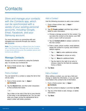 Page 51  
 
   
 
   
 
 
   
 
 
 
 
 
   
 
   
 
Contacts
 
Store and manage your contacts 
with the Contacts app, which 
can be synchronized with a 
variety of your existing personal 
accounts, including Google, 
Email, Facebook, and your 
Samsung account. 
For more information on connecting with and 
managing your accounts through your device, 
see Accounts . 
Note : The Contacts app is di�erent from the Contacts 
tab in the Phone app. Although both list the contacts 
in your phone and accounts,...