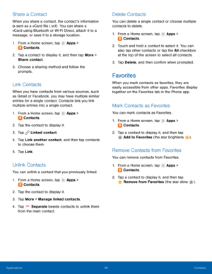 Page 52  
 
 
 
   
 
     
 
 
   
 
   
     
 
 
 
 
   
 
   
   
 
   
Share a Contact 
When you share a contact, the contact’s information 
is sent as a vCard �le (.vcf) . You can share a 
vCard using Bluetooth or Wi-Fi Direct, attach it to a 
message, or save it to a storage location. 
1. From a Home screen, tap  Apps > 
Contac t

s. 
2.	  Tap a contact t

o display it, and then tap More > 
Share contact. 
3.	  Choose a sharing method and follow the 
prompts. 
Link Contacts 
When you have...