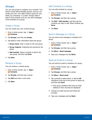 Page 53  
 
   
 
 
 
 
   
 
   
   
 
 
   
 
   
 
   
 
   
 
   
   
 
 
 
Groups 
You can use groups to organize your contacts. Your 
device comes with preloaded groups, and you can 
create your own. You might create a group for your 
family, for coworkers, or a team. Groups make it 
easy to �nd contacts, and you can send messages 
to the members of a group. 
Create a Group 
You can create your own contact groups. 
1.  From a Home screen, tap  Apps > 
Cont ac

ts. 
2.  Tap Gr

oups, and then tap...