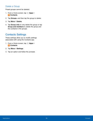 Page 54  
 
   
 
   
 
   
Delete a Group 
Preset groups cannot be deleted. 
1.  From a Home screen, tap  Apps > 
Cont ac

ts. 
2.  Tap Gr

oups, and then tap the group to delete. 
3.  Tap More > Delete . 
4.	  Tap Group only to only delete the group or tap 
Group and members to delete the group and 
the contacts in the groups. 
Contacts Settings 
These settings allow you to modify settings 
associated with using the Contacts app. 
1. From a Home screen, tap  Apps > 
Cont ac

ts. 
2.  Tap Mor

e > Settings ....