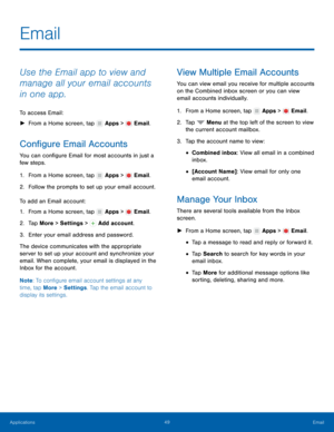 Page 55    
     
 
     
   
   
   
  
 
 
 
     
 
 
 
Email
 
Use the Email app to view and 
manage all your email accounts 
in one app. 
To access Email: 
► From a Home screen, tap  Apps > Email. 
Con�gure Email Accounts 
You can con�gure Email for most accounts in just a 
few steps. 
1. From a Home screen, tap  Apps > Email. 
2. Follow t

he prompts to set up your email account. 
To add an Email account: 
1.  From a Home screen, tap 
Apps > Email. 
2. Tap Mor

e > Settings >  Add...